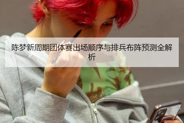 陈梦新周期团体赛出场顺序与排兵布阵预测全解析